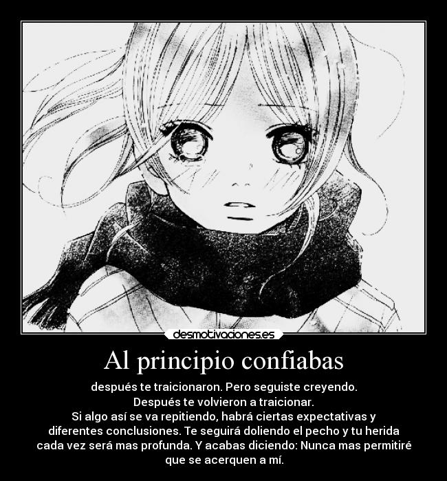 Al principio confiabas - después te traicionaron. Pero seguiste creyendo.
Después te volvieron a traicionar.
Si algo así se va repitiendo, habrá ciertas expectativas y
diferentes conclusiones. Te seguirá doliendo el pecho y tu herida
cada vez será mas profunda. Y acabas diciendo: Nunca mas permitiré
que se acerquen a mí.