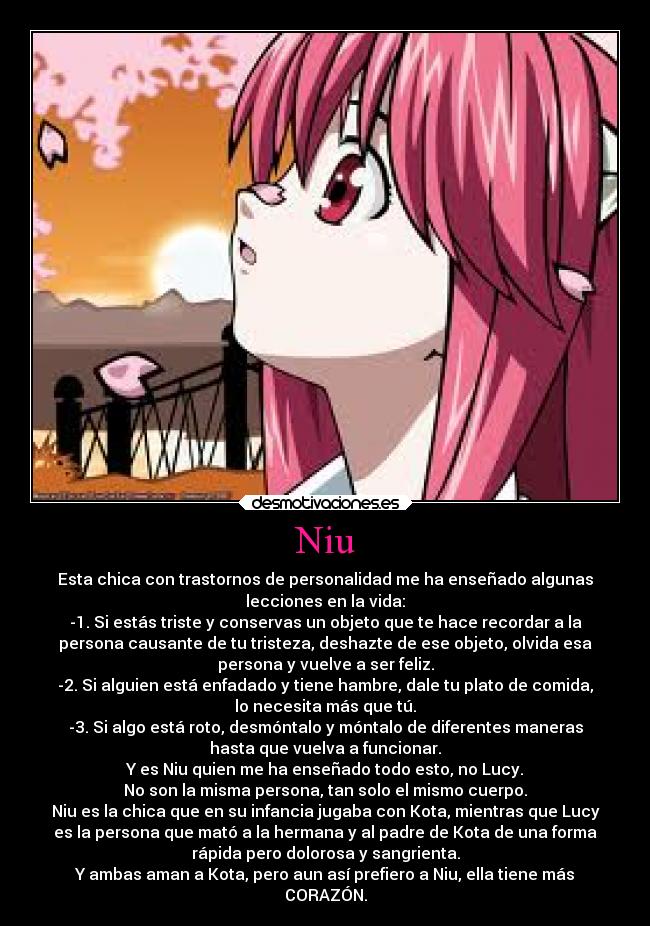Niu - Esta chica con trastornos de personalidad me ha enseñado algunas
lecciones en la vida:
-1. Si estás triste y conservas un objeto que te hace recordar a la
persona causante de tu tristeza, deshazte de ese objeto, olvida esa
persona y vuelve a ser feliz.
-2. Si alguien está enfadado y tiene hambre, dale tu plato de comida,
lo necesita más que tú.
-3. Si algo está roto, desmóntalo y móntalo de diferentes maneras
hasta que vuelva a funcionar.
Y es Niu quien me ha enseñado todo esto, no Lucy.
No son la misma persona, tan solo el mismo cuerpo.
Niu es la chica que en su infancia jugaba con Kota, mientras que Lucy
es la persona que mató a la hermana y al padre de Kota de una forma
rápida pero dolorosa y sangrienta.
Y ambas aman a Kota, pero aun así prefiero a Niu, ella tiene más
CORAZÓN.