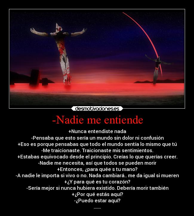 -Nadie me entiende - +Nunca entendiste nada
-Pensaba que esto sería un mundo sin dolor ni confusión
+Eso es porque pensabas que todo el mundo sentía lo mismo que tú
-Me traicionaste. Traicionaste mis sentimientos.
+Estabas equivocado desde el principio. Creías lo que querías creer.
-Nadie me necesita, así que todos se pueden morir
+Entonces, ¿para quée s tu mano?
-A nadie le importa si vivo o no. Nada cambiará.. me da igual si mueren
+¿Y para qué es tu corazón?
-Sería mejor si nunca hubiera existido. Debería morir también
+¿Por qué estás aquí?
-¿Puedo estar aquí?
......