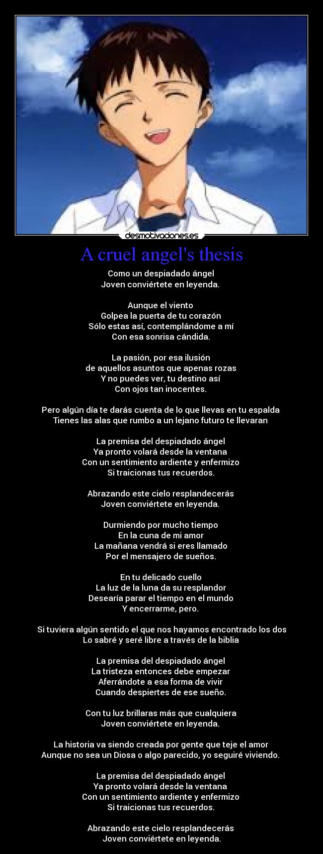 A cruel angels thesis - Como un despiadado ángel
Joven conviértete en leyenda.
Aunque el viento
Golpea la puerta de tu corazón
Sólo estas así, contemplándome a mí
Con esa sonrisa cándida.
La pasión, por esa ilusión
de aquellos asuntos que apenas rozas
Y no puedes ver, tu destino así
Con ojos tan inocentes.
Pero algún día te darás cuenta de lo que llevas en tu espalda
Tienes las alas que rumbo a un lejano futuro te llevaran
La premisa del despiadado ángel
Ya pronto volará desde la ventana
Con un sentimiento ardiente y enfermizo
Si traicionas tus recuerdos.
Abrazando este cielo resplandecerás
Joven conviértete en leyenda.
Durmiendo por mucho tiempo
En la cuna de mi amor
La mañana vendrá si eres llamado
Por el mensajero de sueños.
En tu delicado cuello
La luz de la luna da su resplandor
Desearía parar el tiempo en el mundo
Y encerrarme, pero.
Si tuviera algún sentido el que nos hayamos encontrado los dos
Lo sabré y seré libre a través de la biblia
La premisa del despiadado ángel
La tristeza entonces debe empezar
Aferrándote a esa forma de vivir
Cuando despiertes de ese sueño.
Con tu luz brillaras más que cualquiera
Joven conviértete en leyenda.
La historia va siendo creada por gente que teje el amor
Aunque no sea un Diosa o algo parecido, yo seguiré viviendo.
La premisa del despiadado ángel
Ya pronto volará desde la ventana
Con un sentimiento ardiente y enfermizo
Si traicionas tus recuerdos.
Abrazando este cielo resplandecerás
Joven conviértete en leyenda.