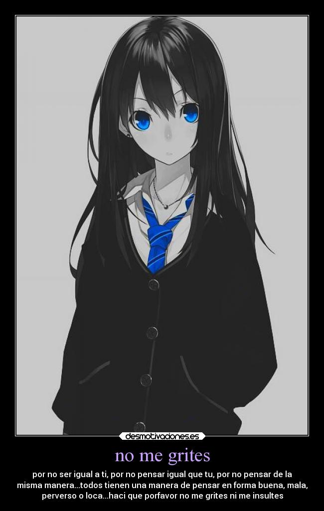 no me grites - por no ser igual a ti, por no pensar igual que tu, por no pensar de la
misma manera...todos tienen una manera de pensar en forma buena, mala,
perverso o loca...haci que porfavor no me grites ni me insultes