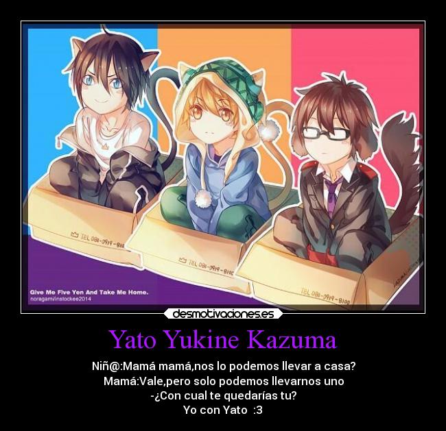 Yato Yukine Kazuma - Niñ@:Mamá mamá,nos lo podemos llevar a casa?
Mamá:Vale,pero solo podemos llevarnos uno
-¿Con cual te quedarías tu?
Yo con Yato :3