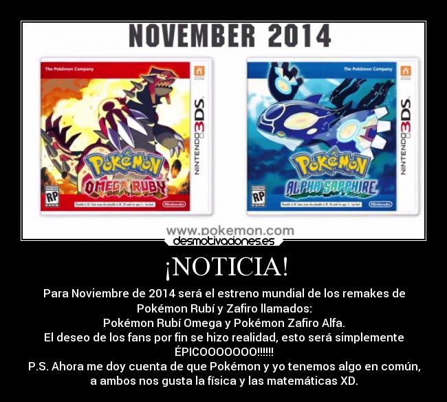 ¡NOTICIA! - Para Noviembre de 2014 será el estreno mundial de los remakes de
Pokémon Rubí y Zafiro llamados:
Pokémon Rubí Omega y Pokémon Zafiro Alfa.
El deseo de los fans por fin se hizo realidad, esto será simplemente
ÉPICOOOOOOO!!!!!!
P.S. Ahora me doy cuenta de que Pokémon y yo tenemos algo en común,
a ambos nos gusta la física y las matemáticas XD.