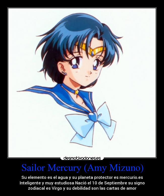 Sailor Mercury (Amy Mizuno) - Su elemento es el agua y su planeta protector es mercurio.es
Inteligente y muy estudiosa Nació el 10 de Septiembre su signo
zodiacal es Virgo y su debilidad son las cartas de amor
