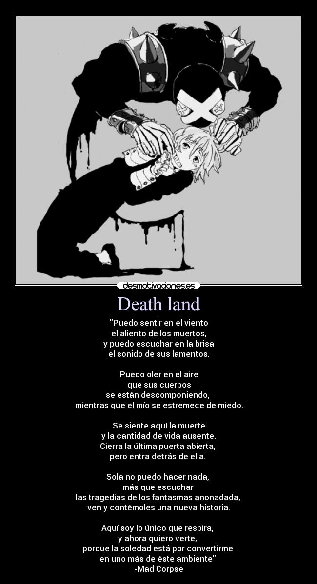 Death land - Puedo sentir en el viento
el aliento de los muertos,
y puedo escuchar en la brisa
el sonido de sus lamentos.

Puedo oler en el aire
que sus cuerpos
se están descomponiendo, 
mientras que el mío se estremece de miedo.

Se siente aquí la muerte
y la cantidad de vida ausente.
Cierra la última puerta abierta, 
pero entra detrás de ella. 

Sola no puedo hacer nada, 
más que escuchar 
las tragedias de los fantasmas anonadada, 
ven y contémoles una nueva historia.

Aquí soy lo único que respira, 
y ahora quiero verte, 
porque la soledad está por convertirme 
en uno más de éste ambiente 
-Mad Corpse