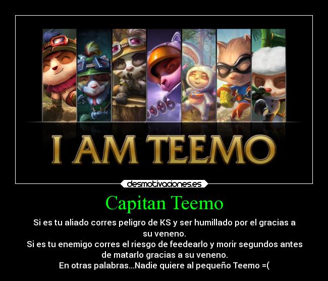 Capitan Teemo - Si es tu aliado corres peligro de KS y ser humillado por el gracias a
su veneno.
Si es tu enemigo corres el riesgo de feedearlo y morir segundos antes
de matarlo gracias a su veneno.
En otras palabras...Nadie quiere al pequeño Teemo =(