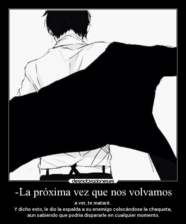 -La próxima vez que nos volvamos - a ver, te mataré. 
Y dicho esto, le dio la espalda a su enemigo colocándose la chaqueta,
aun sabiendo que podría dispararle en cualquier momento.