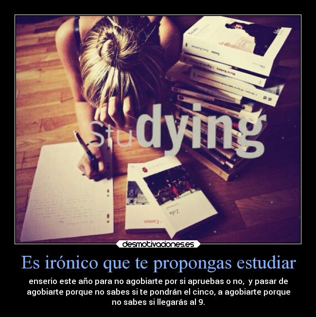 Es irónico que te propongas estudiar - enserio este año para no agobiarte por si apruebas o no,  y pasar de
agobiarte porque no sabes si te pondrán el cinco, a agobiarte porque
no sabes si llegarás al 9.