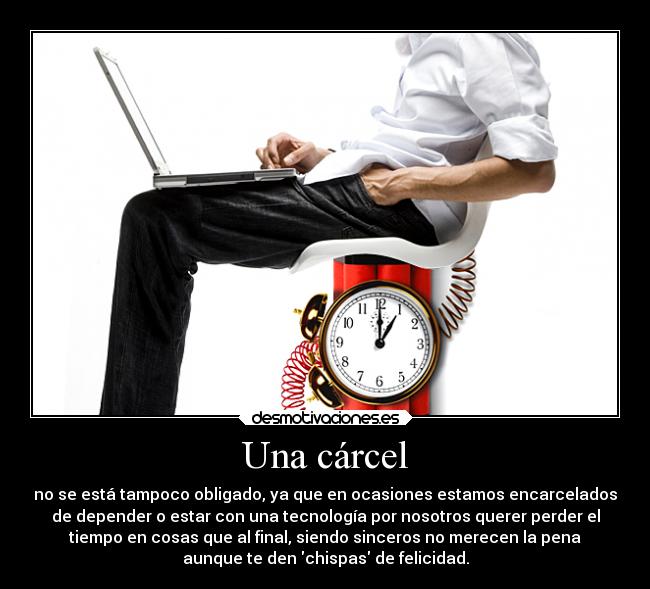 Una cárcel - no se está tampoco obligado, ya que en ocasiones estamos encarcelados
de depender o estar con una tecnología por nosotros querer perder el
tiempo en cosas que al final, siendo sinceros no merecen la pena
aunque te den chispas de felicidad.
