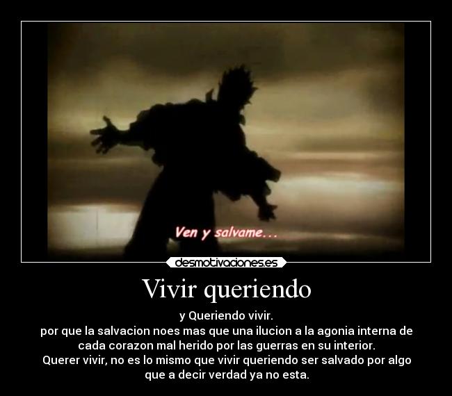 Vivir queriendo - y Queriendo vivir.
por que la salvacion noes mas que una ilucion a la agonia interna de
cada corazon mal herido por las guerras en su interior.
Querer vivir, no es lo mismo que vivir queriendo ser salvado por algo
que a decir verdad ya no esta.