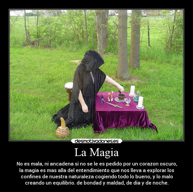 La Magia - No es mala, ni ancadena si no se le es pedido por un corazon oscuro,
la magia es mas alla del entendimiento que nos lleva a explorar los
confines de nuestra naturaleza cogiendo todo lo bueno, y lo malo
creando un equilibrio. de bondad y maldad, de dia y de noche.