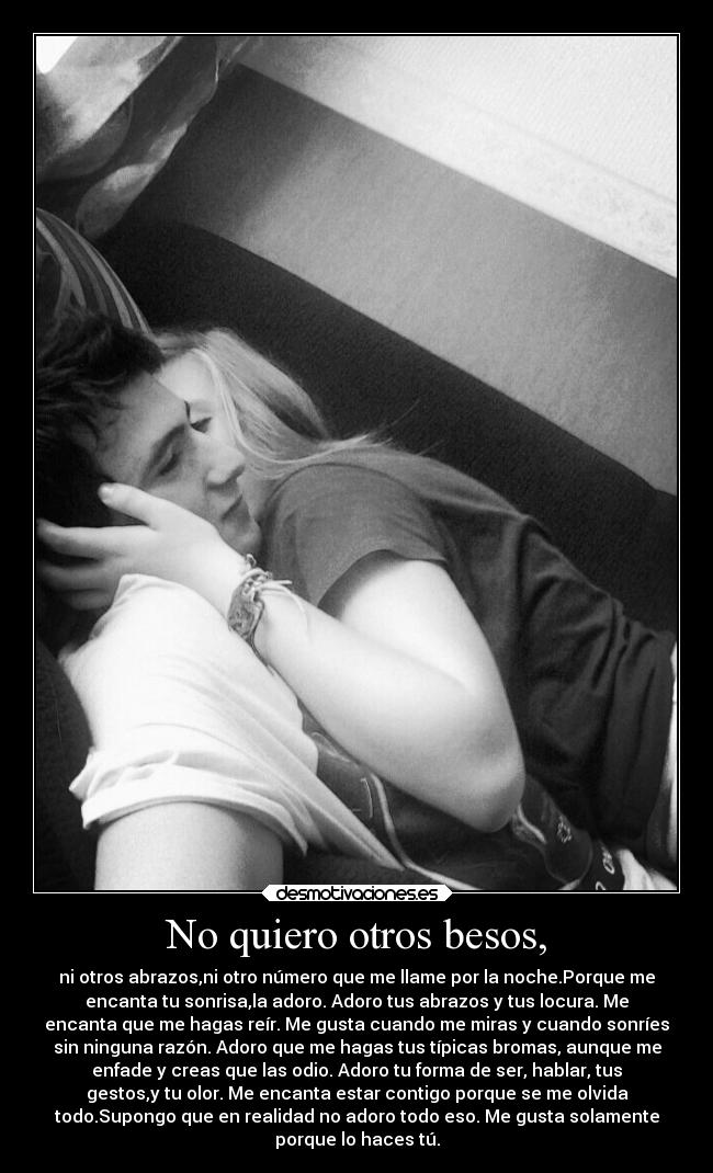 No quiero otros besos, - ni otros abrazos,ni otro número que me llame por la noche.Porque me
encanta tu sonrisa,la adoro. Adoro tus abrazos y tus locura. Me
encanta que me hagas reír. Me gusta cuando me miras y cuando sonríes
sin ninguna razón. Adoro que me hagas tus típicas bromas, aunque me
enfade y creas que las odio. Adoro tu forma de ser, hablar, tus
gestos,y tu olor. Me encanta estar contigo porque se me olvida
todo.Supongo que en realidad no adoro todo eso. Me gusta solamente
porque lo haces tú.