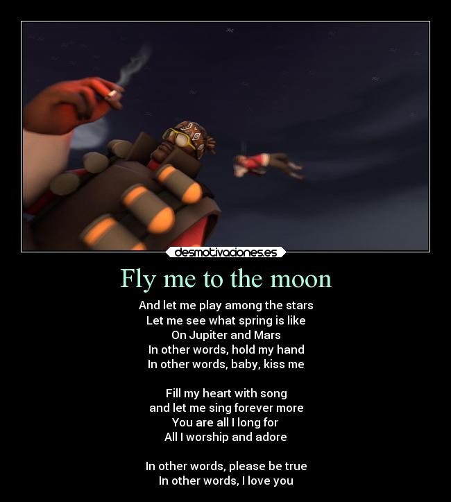 Fly me to the moon - And let me play among the stars
Let me see what spring is like
On Jupiter and Mars
In other words, hold my hand
In other words, baby, kiss me
Fill my heart with song
and let me sing forever more
You are all I long for
All I worship and adore
In other words, please be true
In other words, I love you