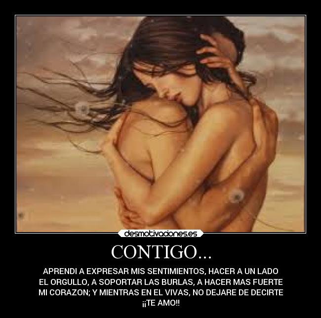 CONTIGO... - APRENDI A EXPRESAR MIS SENTIMIENTOS, HACER A UN LADO
EL ORGULLO, A SOPORTAR LAS BURLAS, A HACER MAS FUERTE
MI CORAZON; Y MIENTRAS EN EL VIVAS, NO DEJARE DE DECIRTE
¡¡TE AMO!!