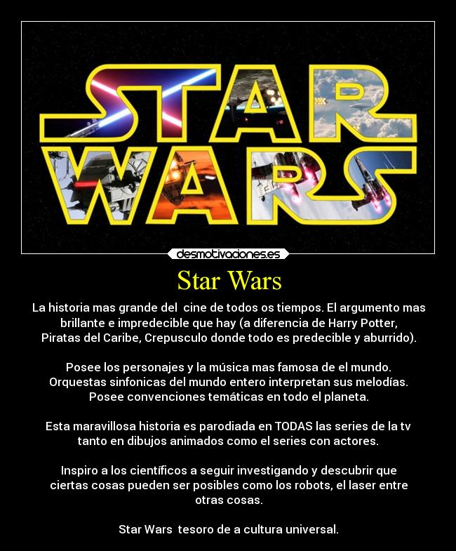Star Wars - La historia mas grande del cine de todos os tiempos. El argumento mas
brillante e impredecible que hay (a diferencia de Harry Potter,
Piratas del Caribe, Crepusculo donde todo es predecible y aburrido).
Posee los personajes y la música mas famosa de el mundo.
Orquestas sinfonicas del mundo entero interpretan sus melodías.
Posee convenciones temáticas en todo el planeta.
Esta maravillosa historia es parodiada en TODAS las series de la tv
tanto en dibujos animados como el series con actores.
Inspiro a los científicos a seguir investigando y descubrir que
ciertas cosas pueden ser posibles como los robots, el laser entre
otras cosas.
Star Wars tesoro de a cultura universal.