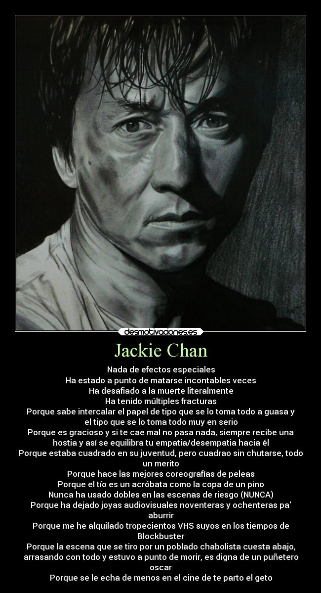 Jackie Chan - Nada de efectos especiales
Ha estado a punto de matarse incontables veces
Ha desafiado a la muerte literalmente
Ha tenido múltiples fracturas
Porque sabe intercalar el papel de tipo que se lo toma todo a guasa y
el tipo que se lo toma todo muy en serio
Porque es gracioso y si te cae mal no pasa nada, siempre recibe una
hostia y así se equilibra tu empatia/desempatia hacia él
Porque estaba cuadrado en su juventud, pero cuadrao sin chutarse, todo
un merito
Porque hace las mejores coreografías de peleas
Porque el tío es un acróbata como la copa de un pino
Nunca ha usado dobles en las escenas de riesgo (NUNCA)
Porque ha dejado joyas audiovisuales noventeras y ochenteras pa
aburrir
Porque me he alquilado tropecientos VHS suyos en los tiempos de
Blockbuster
Porque la escena que se tiro por un poblado chabolista cuesta abajo,
arrasando con todo y estuvo a punto de morir, es digna de un puñetero
oscar
Porque se le echa de menos en el cine de te parto el geto