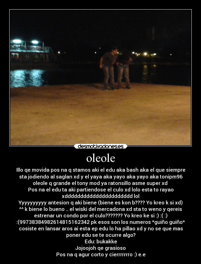 oleole - Illo qe movida pos na q stamos aki el edu aka bash aka el que siempre
sta jodiendo al saglan xd y el yaya aka yayo aka yayo aka tonipm96
oleole q grande el tony mod ya ratonsillo asme super xd
Pos na el edu ta aki partiendose el culo xd lolo esta to rayao
xdddddddddddddddddddddd lol
Yyyyyyyyyy antesion q aki biene (biene es kon b???? Yo kreo k si xd)
^^ k biene lo bueno .. el wiski del mercadona xd sta to weno y qereis
estrenar un condo por el culo??????? Yo kreo ke si :) :( :)
:(99738384982614815162342 pk esos son los numeros *guiño guiño*
cosiste en lansar aros ai esta ep edu lo ha pillao xd y no se que mas
poner edu se te ocurre algo?
Edu: bukakke
Jojoojoh qe grasioso
Pos na q agur corto y cierrrrrrro :) e.e