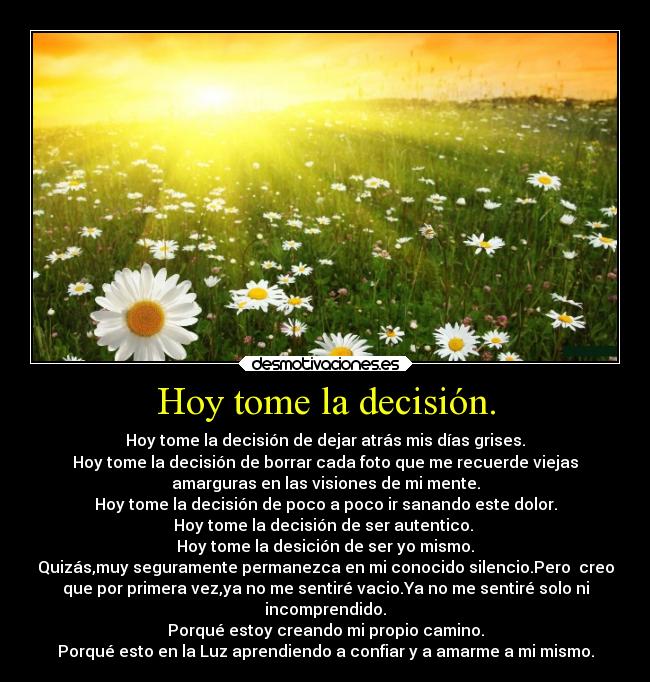 Hoy tome la decisión. - Hoy tome la decisión de dejar atrás mis días grises.
Hoy tome la decisión de borrar cada foto que me recuerde viejas
amarguras en las visiones de mi mente.
Hoy tome la decisión de poco a poco ir sanando este dolor.
Hoy tome la decisión de ser autentico.
Hoy tome la desición de ser yo mismo.
Quizás,muy seguramente permanezca en mi conocido silencio.Pero creo
que por primera vez,ya no me sentiré vacio.Ya no me sentiré solo ni
incomprendido.
Porqué estoy creando mi propio camino.
Porqué esto en la Luz aprendiendo a confiar y a amarme a mi mismo.