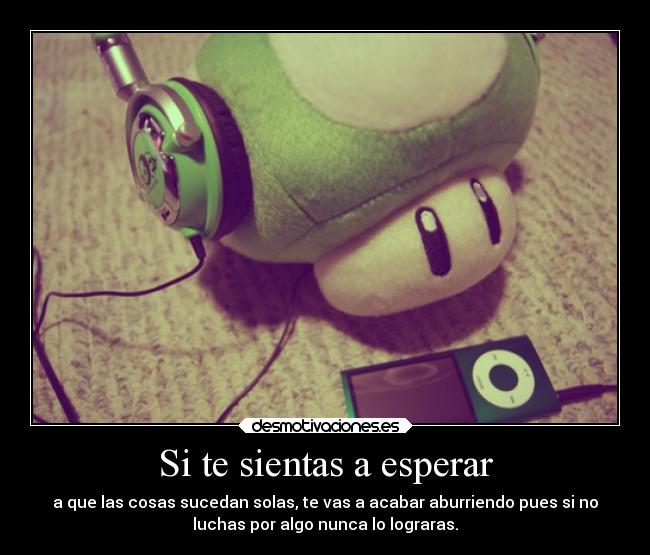 Si te sientas a esperar - a que las cosas sucedan solas, te vas a acabar aburriendo pues si no
luchas por algo nunca lo lograras.