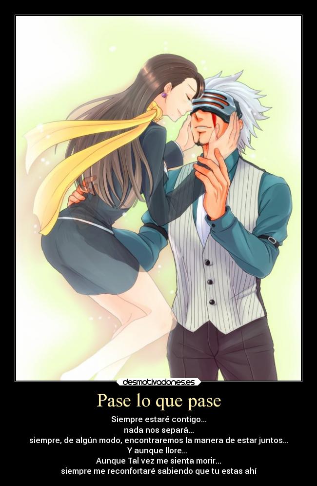 Pase lo que pase - Siempre estaré contigo...
nada nos separá...
siempre, de algún modo, encontraremos la manera de estar juntos...
Y aunque llore...
Aunque Tal vez me sienta morir...
siempre me reconfortaré sabiendo que tu estas ahí