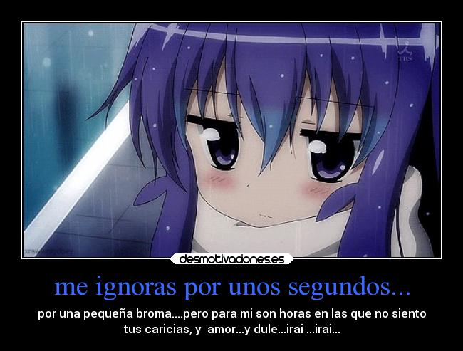 me ignoras por unos segundos... - por una pequeña broma....pero para mi son horas en las que no siento
tus caricias, y amor...y dule...irai ...irai...