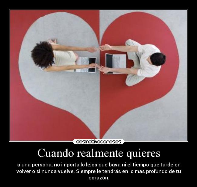 Cuando realmente quieres - a una persona, no importa lo lejos que baya ni el tiempo que tarde en
volver o si nunca vuelve. Siempre le tendrás en lo mas profundo de tu
corazón.