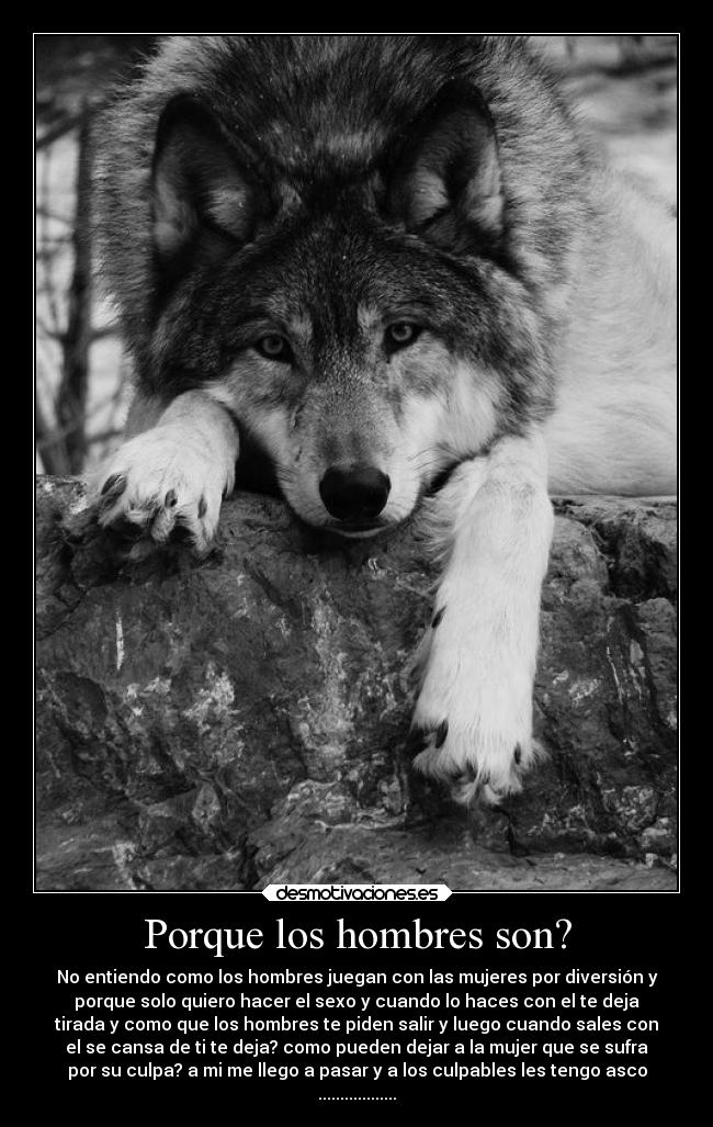 Porque los hombres son? - No entiendo como los hombres juegan con las mujeres por diversión y
porque solo quiero hacer el sexo y cuando lo haces con el te deja
tirada y como que los hombres te piden salir y luego cuando sales con
el se cansa de ti te deja? como pueden dejar a la mujer que se sufra
por su culpa? a mi me llego a pasar y a los culpables les tengo asco
..................