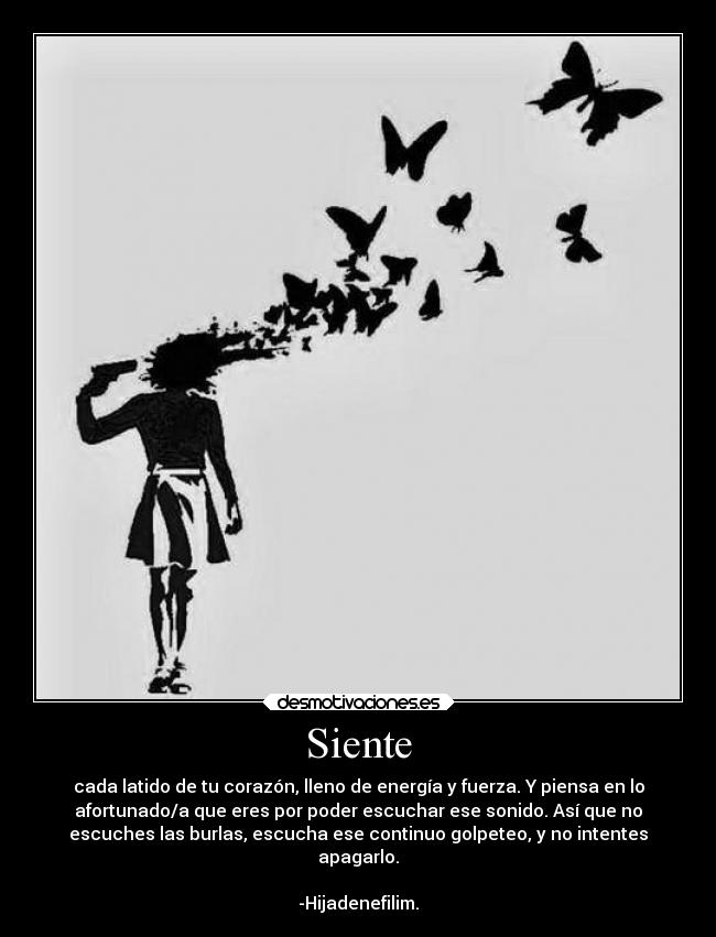 Siente - cada latido de tu corazón, lleno de energía y fuerza. Y piensa en lo
afortunado/a que eres por poder escuchar ese sonido. Así que no
escuches las burlas, escucha ese continuo golpeteo, y no intentes
apagarlo.
-Hijadenefilim.