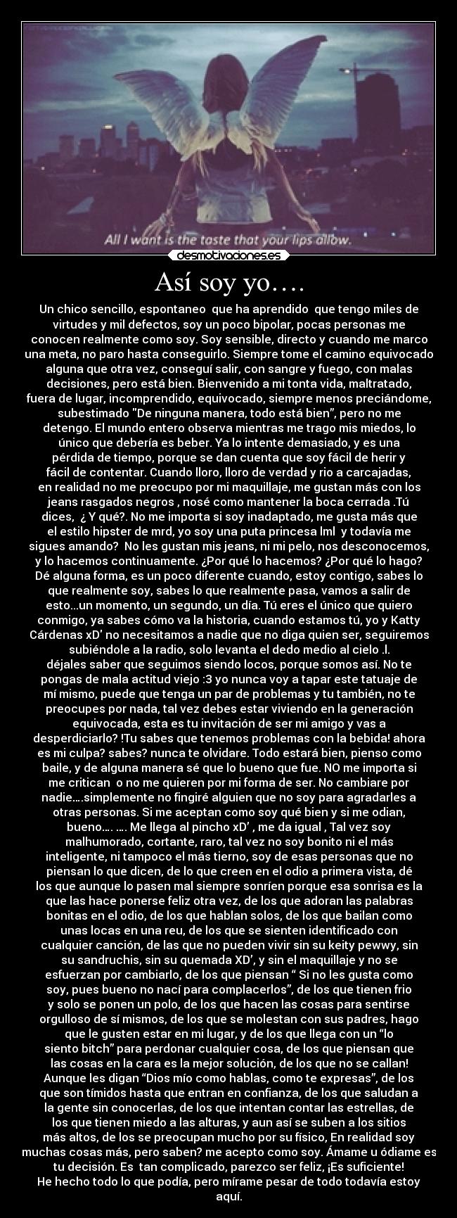 Así soy yo…. - Un chico sencillo, espontaneo que ha aprendido que tengo miles de
virtudes y mil defectos, soy un poco bipolar, pocas personas me
conocen realmente como soy. Soy sensible, directo y cuando me marco
una meta, no paro hasta conseguirlo. Siempre tome el camino equivocado
alguna que otra vez, conseguí salir, con sangre y fuego, con malas
decisiones, pero está bien. Bienvenido a mi tonta vida, maltratado,
fuera de lugar, incomprendido, equivocado, siempre menos preciándome,
subestimado De ninguna manera, todo está bien”, pero no me
detengo. El mundo entero observa mientras me trago mis miedos, lo
único que debería es beber. Ya lo intente demasiado, y es una
pérdida de tiempo, porque se dan cuenta que soy fácil de herir y
fácil de contentar. Cuando lloro, lloro de verdad y rio a carcajadas,
en realidad no me preocupo por mi maquillaje, me gustan más con los
jeans rasgados negros , nosé como mantener la boca cerrada .Tú
dices, ¿ Y qué?. No me importa si soy inadaptado, me gusta más que
el estilo hipster de mrd, yo soy una puta princesa lml y todavía me
sigues amando? No les gustan mis jeans, ni mi pelo, nos desconocemos,
y lo hacemos continuamente. ¿Por qué lo hacemos? ¿Por qué lo hago?
Dé alguna forma, es un poco diferente cuando, estoy contigo, sabes lo
que realmente soy, sabes lo que realmente pasa, vamos a salir de
esto...un momento, un segundo, un día. Tú eres el único que quiero
conmigo, ya sabes cómo va la historia, cuando estamos tú, yo y Katty
Cárdenas xD no necesitamos a nadie que no diga quien ser, seguiremos
subiéndole a la radio, solo levanta el dedo medio al cielo .l.
déjales saber que seguimos siendo locos, porque somos así. No te
pongas de mala actitud viejo :3 yo nunca voy a tapar este tatuaje de
mí mismo, puede que tenga un par de problemas y tu también, no te
preocupes por nada, tal vez debes estar viviendo en la generación
equivocada, esta es tu invitación de ser mi amigo y vas a
desperdiciarlo? !Tu sabes que tenemos problemas con la bebida! ahora
es mi culpa? sabes? nunca te olvidare. Todo estará bien, pienso como
baile, y de alguna manera sé que lo bueno que fue. NO me importa si
me critican o no me quieren por mi forma de ser. No cambiare por
nadie….simplemente no fingiré alguien que no soy para agradarles a
otras personas. Si me aceptan como soy qué bien y si me odian,
bueno…. …. Me llega al pincho xD’ , me da igual , Tal vez soy
malhumorado, cortante, raro, tal vez no soy bonito ni el más
inteligente, ni tampoco el más tierno, soy de esas personas que no
piensan lo que dicen, de lo que creen en el odio a primera vista, dé
los que aunque lo pasen mal siempre sonríen porque esa sonrisa es la
que las hace ponerse feliz otra vez, de los que adoran las palabras
bonitas en el odio, de los que hablan solos, de los que bailan como
unas locas en una reu, de los que se sienten identificado con
cualquier canción, de las que no pueden vivir sin su keity pewwy, sin
su sandruchis, sin su quemada XD’, y sin el maquillaje y no se
esfuerzan por cambiarlo, de los que piensan “ Si no les gusta como
soy, pues bueno no nací para complacerlos”, de los que tienen frio
y solo se ponen un polo, de los que hacen las cosas para sentirse
orgulloso de sí mismos, de los que se molestan con sus padres, hago
que le gusten estar en mi lugar, y de los que llega con un “lo
siento bitch” para perdonar cualquier cosa, de los que piensan que
las cosas en la cara es la mejor solución, de los que no se callan!
Aunque les digan “Dios mío como hablas, como te expresas”, de los
que son tímidos hasta que entran en confianza, de los que saludan a
la gente sin conocerlas, de los que intentan contar las estrellas, de
los que tienen miedo a las alturas, y aun así se suben a los sitios
más altos, de los se preocupan mucho por su físico, En realidad soy
muchas cosas más, pero saben? me acepto como soy. Ámame u ódiame es
tu decisión. Es tan complicado, parezco ser feliz, ¡Es suficiente!
He hecho todo lo que podía, pero mírame pesar de todo todavía estoy
aquí.