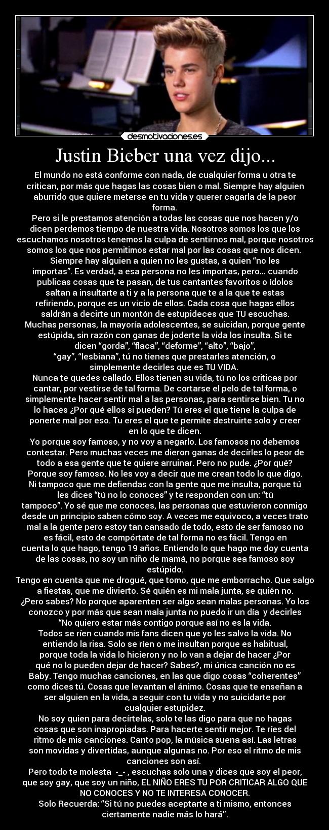 Justin Bieber una vez dijo... - El mundo no está conforme con nada, de cualquier forma u otra te
critican, por más que hagas las cosas bien o mal. Siempre hay alguien
aburrido que quiere meterse en tu vida y querer cagarla de la peor
forma.
Pero si le prestamos atención a todas las cosas que nos hacen y/o
dicen perdemos tiempo de nuestra vida. Nosotros somos los que los
escuchamos nosotros tenemos la culpa de sentirnos mal, porque nosotros
somos los que nos permitimos estar mal por las cosas que nos dicen.
Siempre hay alguien a quien no les gustas, a quien “no les
importas”. Es verdad, a esa persona no les importas, pero… cuando
publicas cosas que te pasan, de tus cantantes favoritos o ídolos
saltan a insultarte a ti y a la persona que te a la que te estas
refiriendo, porque es un vicio de ellos. Cada cosa que hagas ellos
saldrán a decirte un montón de estupideces que TU escuchas.
Muchas personas, la mayoría adolescentes, se suicidan, porque gente
estúpida, sin razón con ganas de joderte la vida los insulta. Si te
dicen “gorda”, “flaca”, “deforme”, “alto”, “bajo”,
“gay”, “lesbiana”, tú no tienes que prestarles atención, o
simplemente decirles que es TU VIDA.
Nunca te quedes callado. Ellos tienen su vida, tú no los criticas por
cantar, por vestirse de tal forma. De cortarse el pelo de tal forma, o
simplemente hacer sentir mal a las personas, para sentirse bien. Tu no
lo haces ¿Por qué ellos si pueden? Tú eres el que tiene la culpa de
ponerte mal por eso. Tu eres el que te permite destruirte solo y creer
en lo que te dicen.
Yo porque soy famoso, y no voy a negarlo. Los famosos no debemos
contestar. Pero muchas veces me dieron ganas de decírles lo peor de
todo a esa gente que te quiere arruinar. Pero no pude. ¿Por qué?
Porque soy famoso. No les voy a decir que me crean todo lo que digo.
Ni tampoco que me defiendas con la gente que me insulta, porque tú
les dices “tú no lo conoces” y te responden con un: “tú
tampoco”. Yo sé que me conoces, las personas que estuvieron conmigo
desde un principio saben cómo soy. A veces me equivoco, a veces trato
mal a la gente pero estoy tan cansado de todo, esto de ser famoso no
es fácil, esto de compórtate de tal forma no es fácil. Tengo en
cuenta lo que hago, tengo 19 años. Entiendo lo que hago me doy cuenta
de las cosas, no soy un niño de mamá, no porque sea famoso soy
estúpido.
Tengo en cuenta que me drogué, que tomo, que me emborracho. Que salgo
a fiestas, que me divierto. Sé quién es mi mala junta, se quién no.
¿Pero sabes? No porque aparenten ser algo sean malas personas. Yo los
conozco y por más que sean mala junta no puedo ir un día y decirles
“No quiero estar más contigo porque así no es la vida.
Todos se ríen cuando mis fans dicen que yo les salvo la vida. No
entiendo la risa. Solo se ríen o me insultan porque es habitual,
porque toda la vida lo hicieron y no lo van a dejar de hacer ¿Por
qué no lo pueden dejar de hacer? Sabes?, mi única canción no es
Baby. Tengo muchas canciones, en las que digo cosas “coherentes”
como dices tú. Cosas que levantan el ánimo. Cosas que te enseñan a
ser alguien en la vida, a seguir con tu vida y no suicidarte por
cualquier estupidez.
No soy quien para decírtelas, solo te las digo para que no hagas
cosas que son inapropiadas. Para hacerte sentir mejor. Te ríes del
ritmo de mis canciones. Canto pop, la música suena así. Las letras
son movidas y divertidas, aunque algunas no. Por eso el ritmo de mis
canciones son así.
Pero todo te molesta -_- , escuchas solo una y dices que soy el peor,
que soy gay, que soy un niño, EL NIÑO ERES TU POR CRITICAR ALGO QUE
NO CONOCES Y NO TE INTERESA CONOCER.
Solo Recuerda: “Si tú no puedes aceptarte a ti mismo, entonces
ciertamente nadie más lo hará.