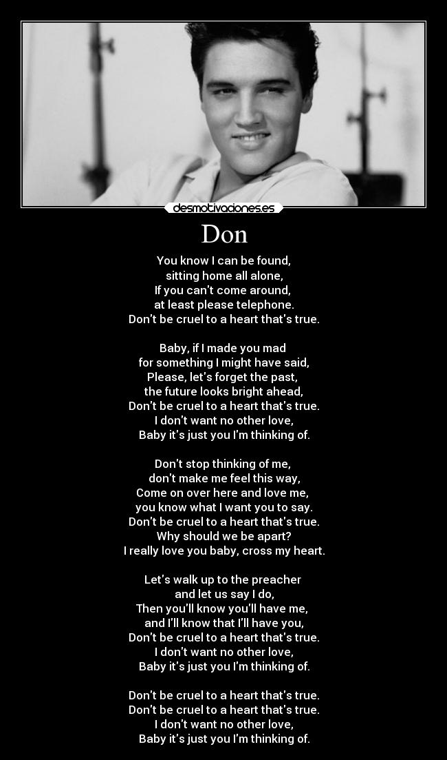 Don - You know I can be found,
sitting home all alone,
If you cant come around,
at least please telephone.
Dont be cruel to a heart thats true.
Baby, if I made you mad
for something I might have said,
Please, lets forget the past,
the future looks bright ahead,
Dont be cruel to a heart thats true.
I dont want no other love,
Baby its just you Im thinking of.
Dont stop thinking of me,
dont make me feel this way,
Come on over here and love me,
you know what I want you to say.
Dont be cruel to a heart thats true.
Why should we be apart?
I really love you baby, cross my heart.
Lets walk up to the preacher
and let us say I do,
Then youll know youll have me,
and Ill know that Ill have you,
Dont be cruel to a heart thats true.
I dont want no other love,
Baby its just you Im thinking of.
Dont be cruel to a heart thats true.
Dont be cruel to a heart thats true.
I dont want no other love,
Baby its just you Im thinking of.