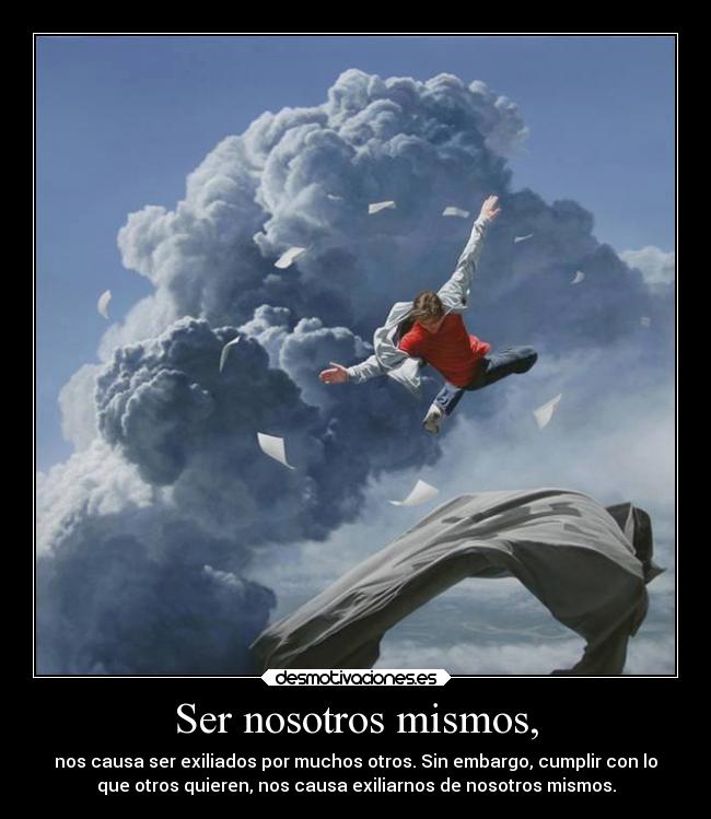 Ser nosotros mismos, - nos causa ser exiliados por muchos otros. Sin embargo, cumplir con lo
que otros quieren, nos causa exiliarnos de nosotros mismos.