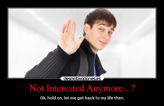 Not Interested Anymore...? - Ok, hold on, let me get back to my life then.