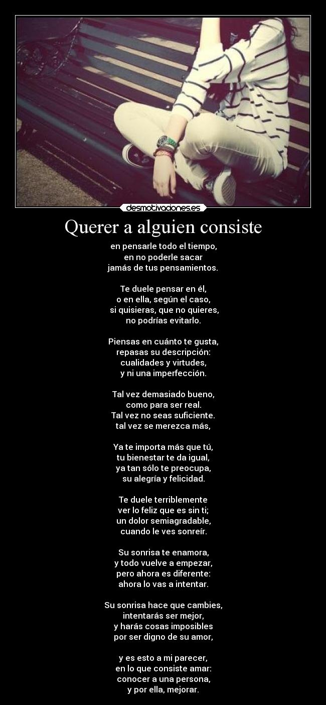 Querer a alguien consiste - en pensarle todo el tiempo,
en no poderle sacar
jamás de tus pensamientos.

Te duele pensar en él,
o en ella, según el caso,
 si quisieras, que no quieres,
no podrías evitarlo.

Piensas en cuánto te gusta,
repasas su descripción:
cualidades y virtudes,
y ni una imperfección.

Tal vez demasiado bueno,
como para ser real.
Tal vez no seas suficiente.
tal vez se merezca más,

Ya te importa más que tú,
tu bienestar te da igual,
ya tan sólo te preocupa,
su alegría y felicidad.

Te duele terriblemente
ver lo feliz que es sin ti;
un dolor semiagradable,
cuando le ves sonreír.

Su sonrisa te enamora,
y todo vuelve a empezar,
pero ahora es diferente:
ahora lo vas a intentar.

Su sonrisa hace que cambies,
intentarás ser mejor,
y harás cosas imposibles
por ser digno de su amor,

y es esto a mi parecer,
en lo que consiste amar:
conocer a una persona,
y por ella, mejorar.