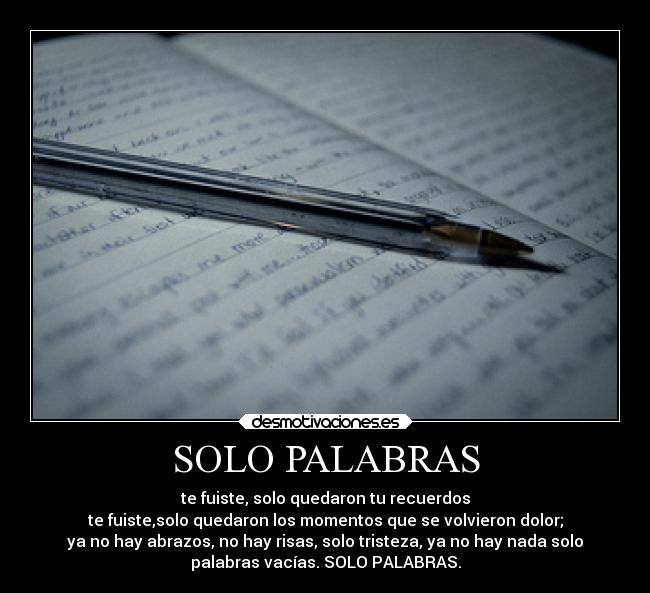 SOLO PALABRAS - te fuiste, solo quedaron tu recuerdos
te fuiste,solo quedaron los momentos que se volvieron dolor;
ya no hay abrazos, no hay risas, solo tristeza, ya no hay nada solo
palabras vacías. SOLO PALABRAS.