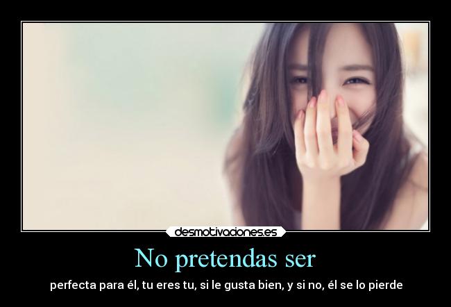 No pretendas ser - perfecta para él, tu eres tu, si le gusta bien, y si no, él se lo pierde