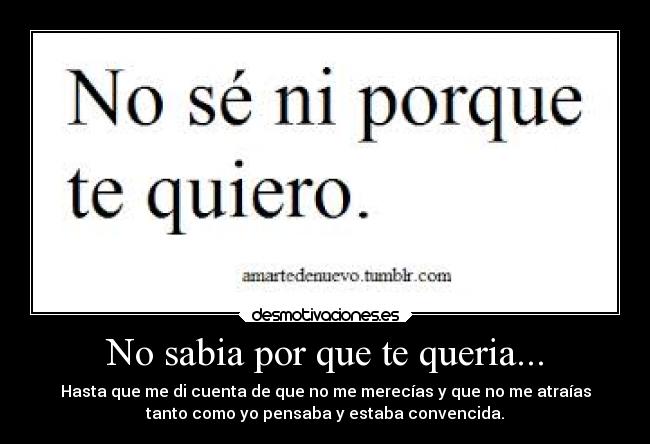 No sabia por que te queria... - Hasta que me di cuenta de que no me merecías y que no me atraías
tanto como yo pensaba y estaba convencida.