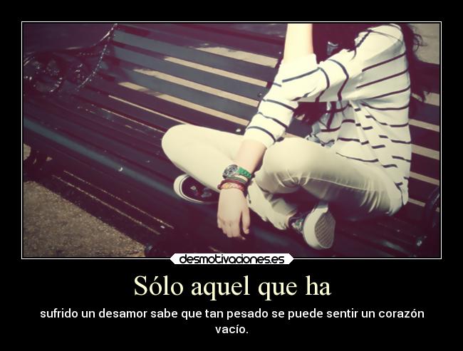 Sólo aquel que ha - sufrido un desamor sabe que tan pesado se puede sentir un corazón
vacío.