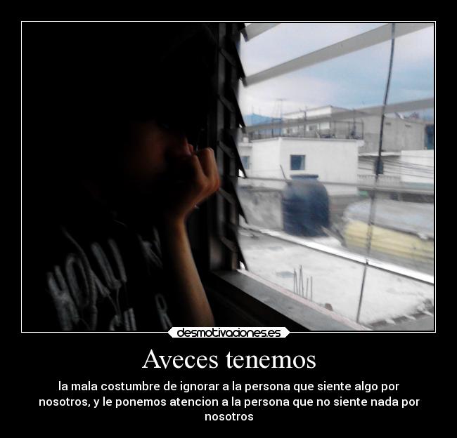 Aveces tenemos - la mala costumbre de ignorar a la persona que siente algo por
nosotros, y le ponemos atencion a la persona que no siente nada por
nosotros