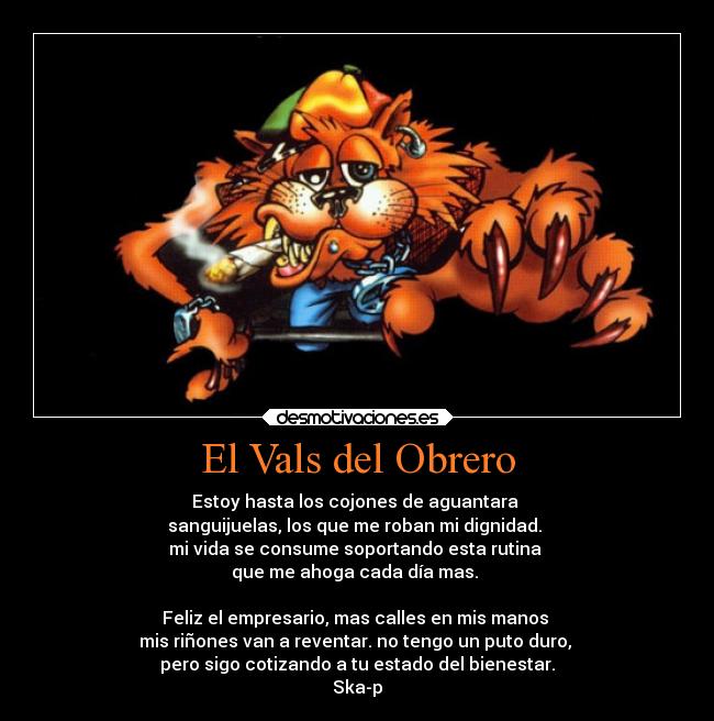 El Vals del Obrero - Estoy hasta los cojones de aguantara 
sanguijuelas, los que me roban mi dignidad. 
mi vida se consume soportando esta rutina 
que me ahoga cada día mas. 

Feliz el empresario, mas calles en mis manos 
mis riñones van a reventar. no tengo un puto duro, 
pero sigo cotizando a tu estado del bienestar.
Ska-p