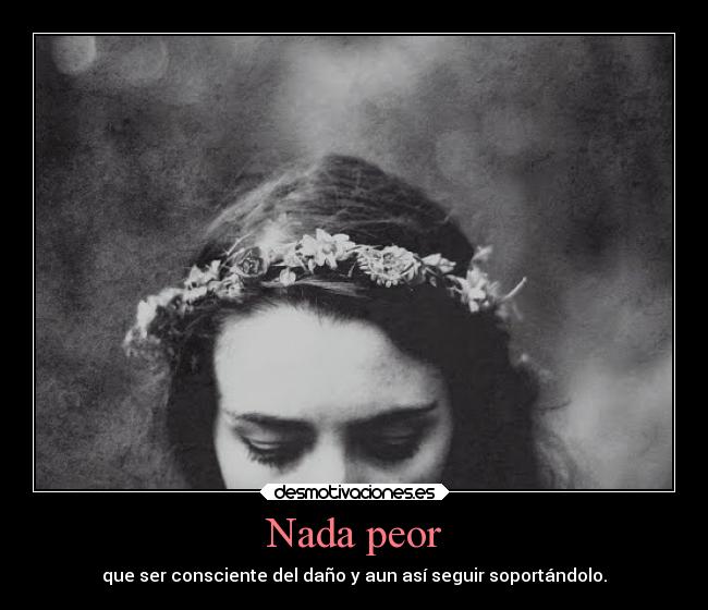 Nada peor - que ser consciente del daño y aun así seguir soportándolo.