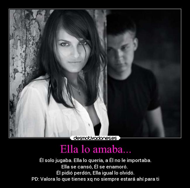 Ella lo amaba... - Él solo jugaba. Ella lo quería, a Él no le importaba.
Ella se cansó, Él se enamoró.
Él pidió perdón, Ella igual lo olvidó.
PD: Valora lo que tienes xq no siempre estará ahí para ti