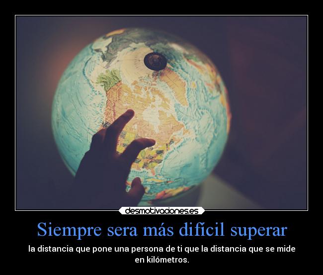 Siempre sera más difícil superar - la distancia que pone una persona de ti que la distancia que se mide
en kilómetros.