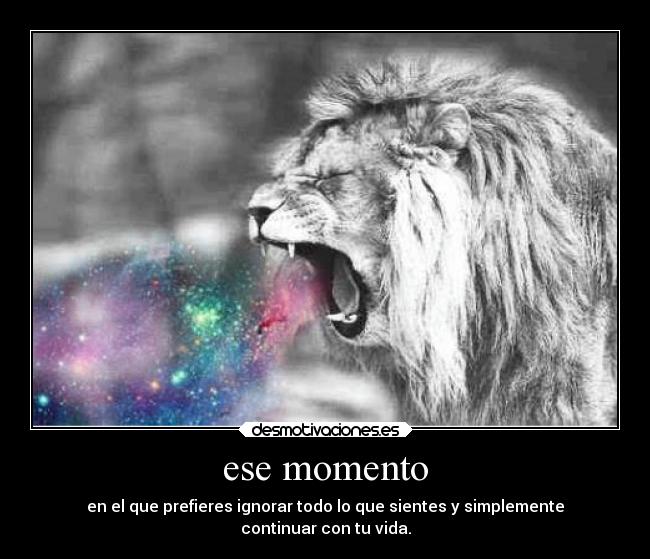 ese momento - en el que prefieres ignorar todo lo que sientes y simplemente
continuar con tu vida.