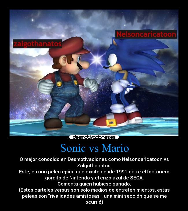 Sonic vs Mario - O mejor conocido en Desmotivaciones como Nelsoncaricatoon vs
Zalgothanatos.
Este, es una pelea epica que existe desde 1991 entre el fontanero
gordito de Nintendo y el erizo azul de SEGA.
Comenta quien hubiese ganado.
(Estos carteles versus son solo medios de entretenimientos, estas
peleas son rivalidades amistosas, una mini sección que se me
ocurrió)