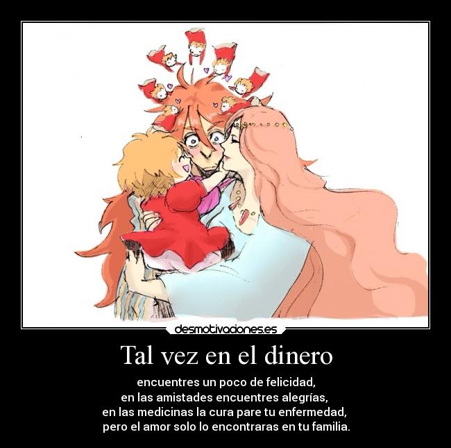 Tal vez en el dinero - encuentres un poco de felicidad,
en las amistades encuentres alegrías,
en las medicinas la cura pare tu enfermedad,
pero el amor solo lo encontraras en tu familia.