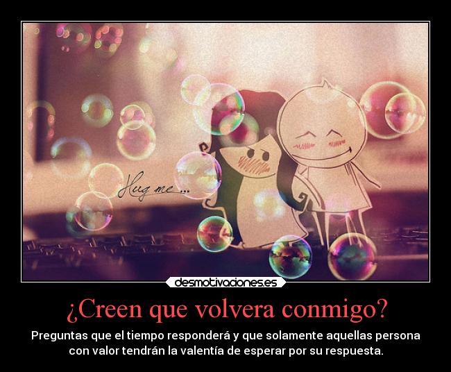 ¿Creen que volvera conmigo? - Preguntas que el tiempo responderá y que solamente aquellas persona
con valor tendrán la valentía de esperar por su respuesta.