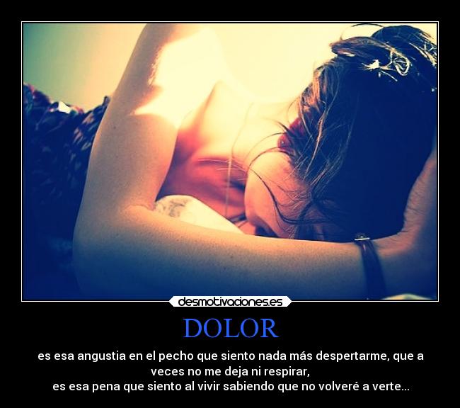 DOLOR - es esa angustia en el pecho que siento nada más despertarme, que a
veces no me deja ni respirar,
es esa pena que siento al vivir sabiendo que no volveré a verte...