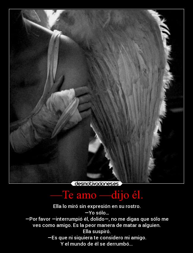 —Te amo —dijo él. - Ella lo miró sin expresión en su rostro.
—Yo sólo…
—Por favor —interrumpió él, dolido—, no me digas que sólo me
ves como amigo. Es la peor manera de matar a alguien.
Ella suspiró.
—Es que ni siquiera te considero mi amigo.
Y el mundo de él se derrumbó...