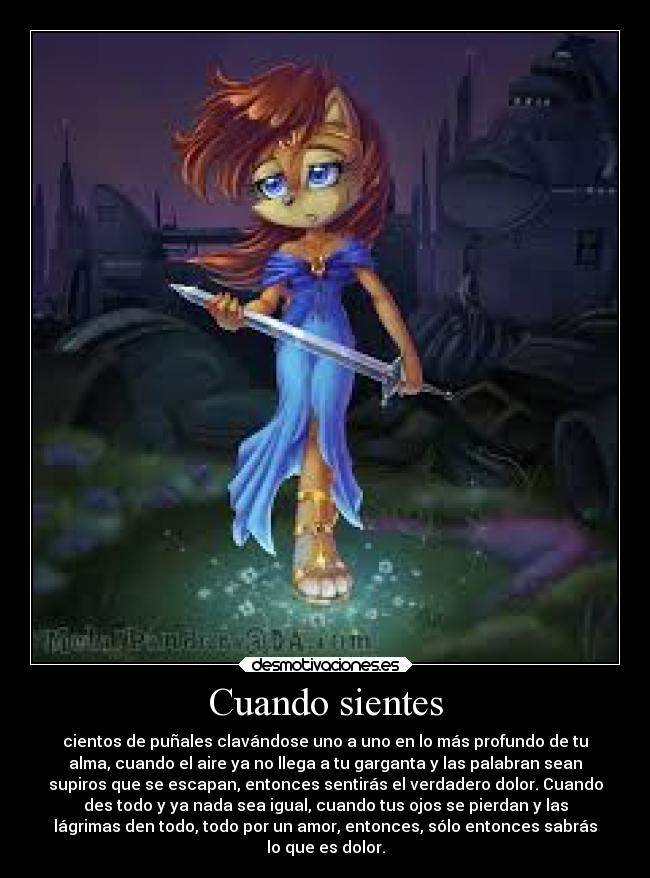 Cuando sientes - cientos de puñales clavándose uno a uno en lo más profundo de tu
alma, cuando el aire ya no llega a tu garganta y las palabran sean
supiros que se escapan, entonces sentirás el verdadero dolor. Cuando
des todo y ya nada sea igual, cuando tus ojos se pierdan y las
lágrimas den todo, todo por un amor, entonces, sólo entonces sabrás
lo que es dolor.